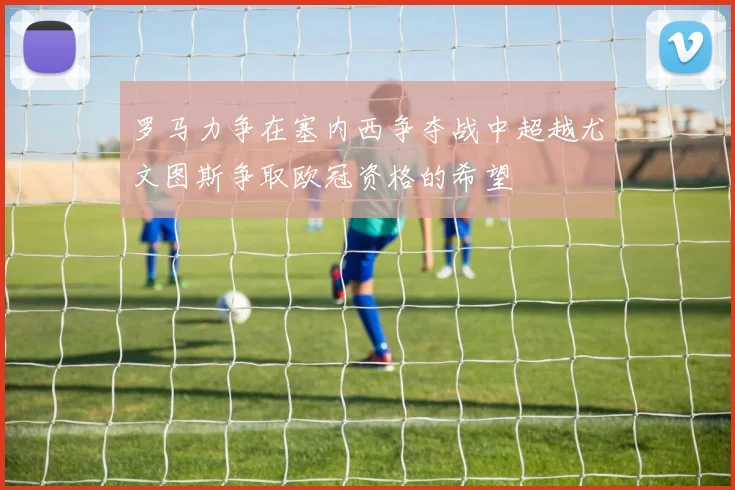 罗马力争在塞内西争夺战中超越尤文图斯争取欧冠资格的希望