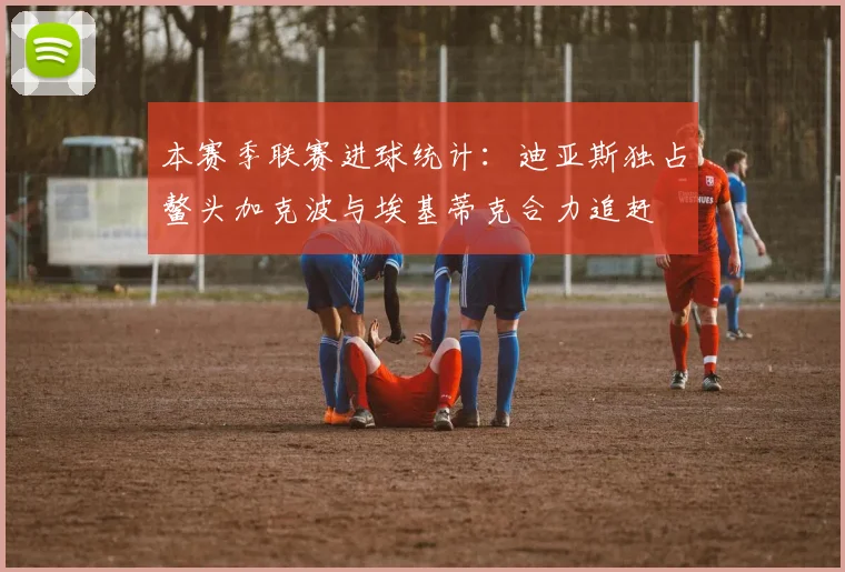 本赛季联赛进球统计：迪亚斯独占鳌头加克波与埃基蒂克合力追赶