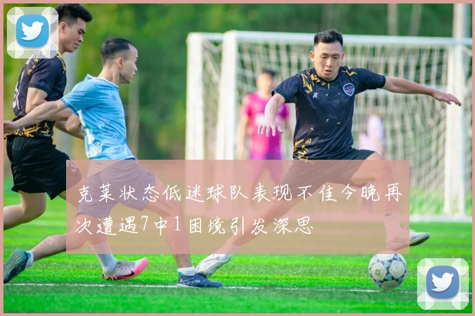 克莱状态低迷球队表现不佳今晚再次遭遇7中1困境引发深思