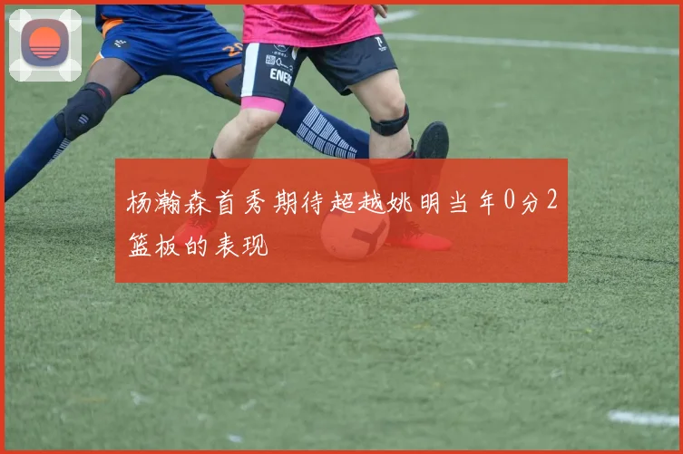 杨瀚森首秀期待超越姚明当年0分2篮板的表现