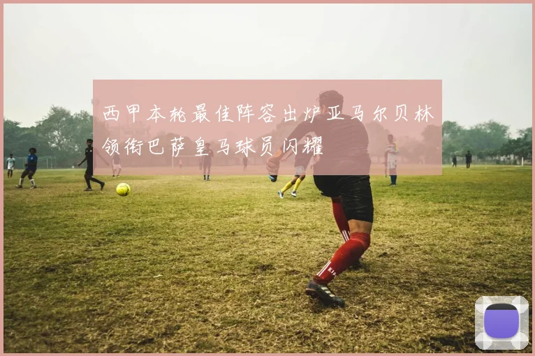 西甲本轮最佳阵容出炉亚马尔贝林领衔巴萨皇马球员闪耀