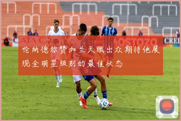 伦纳德称赞加兰天赋出众期待他展现全明星级别的最佳状态