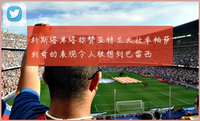 科斯塔库塔称赞亚特兰大壮举帕萨利奇的表现令人联想到巴雷西