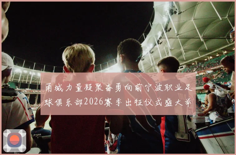 甬城力量凝聚奋勇向前宁波职业足球俱乐部2026赛季出征仪式盛大举行