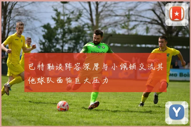 巴特勒谈阵容深厚与小佩顿交流其他球队面临巨大压力