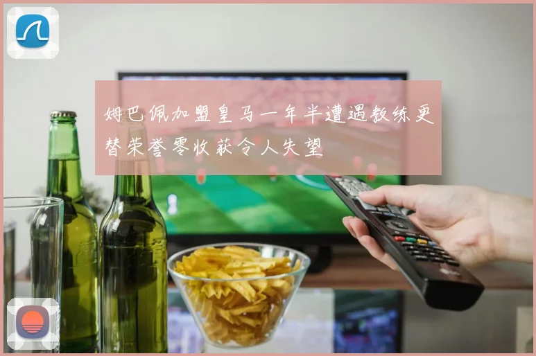 姆巴佩加盟皇马一年半遭遇教练更替荣誉零收获令人失望