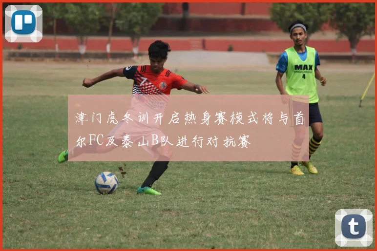 津门虎冬训开启热身赛模式将与首尔FC及泰山B队进行对抗赛