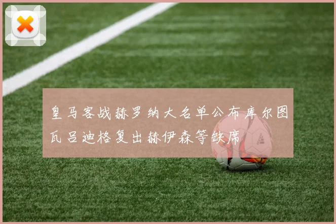 皇马客战赫罗纳大名单公布库尔图瓦吕迪格复出赫伊森等缺席